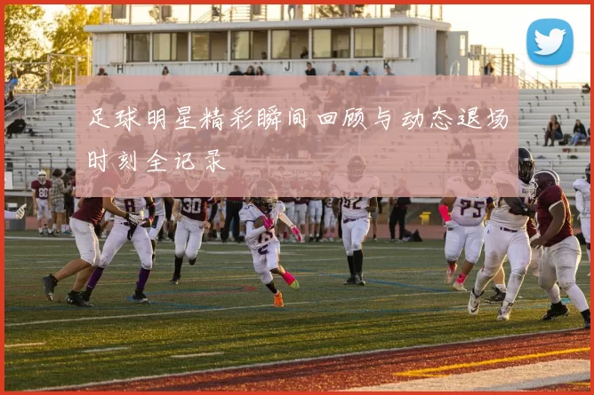 足球明星精彩瞬间回顾与动态退场时刻全记录