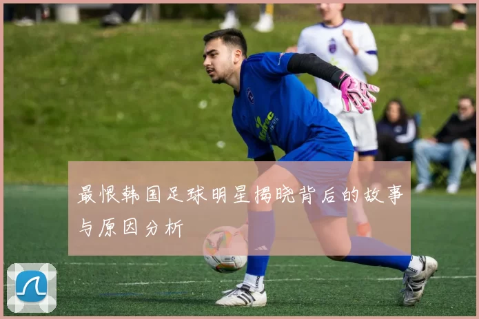 最恨韩国足球明星揭晓背后的故事与原因分析