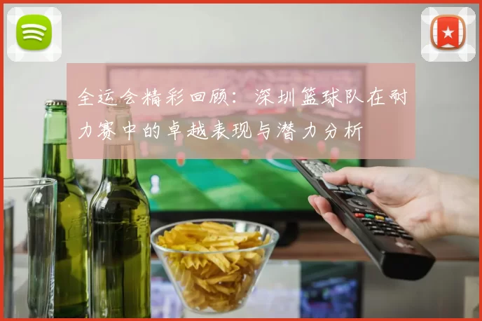 全运会精彩回顾：深圳篮球队在耐力赛中的卓越表现与潜力分析