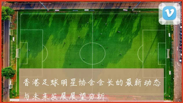 香港足球明星协会会长的最新动态与未来发展展望分析