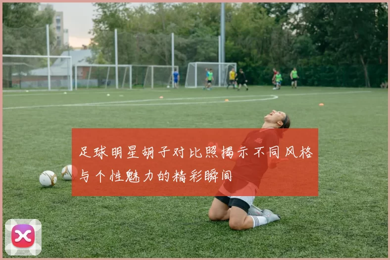 足球明星胡子对比照揭示不同风格与个性魅力的精彩瞬间