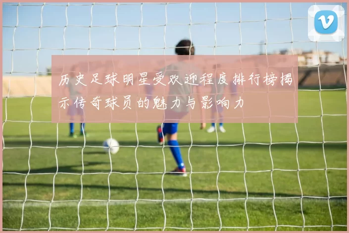 历史足球明星受欢迎程度排行榜揭示传奇球员的魅力与影响力