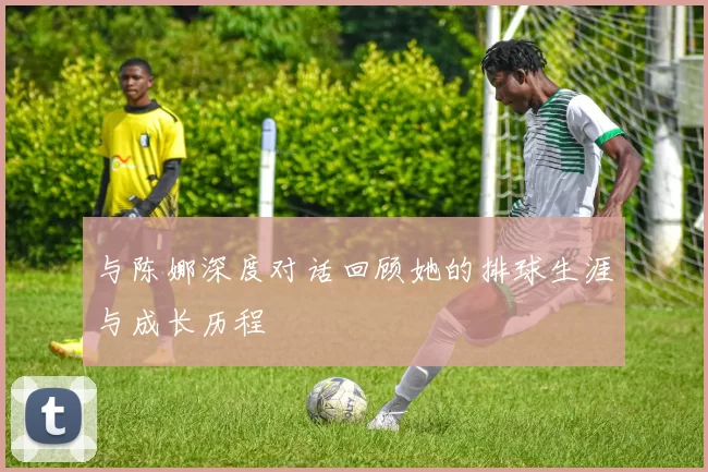 与陈娜深度对话回顾她的排球生涯与成长历程