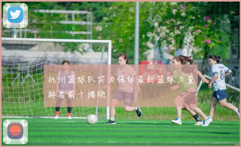 杭州篮球队实力强劲最新篮球力量排名前十揭晓