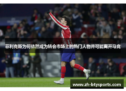 菲利克斯为何依然成为转会市场上的热门人物并可能离开马竞